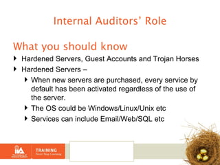 Internal Auditors’ Role What you should know  Hardened Servers, Guest Accounts and Trojan Horses Hardened Servers –  When new servers are purchased, every service by default has been activated regardless of the use of the server. The OS could be Windows/Linux/Unix etc Services can include Email/Web/SQL etc 