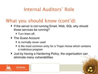 Internal Auditors’ Role What you should know (cont’d) If the server is not running Email, Web, SQL why should those services be running? Turn them off. The Guest Account  Is normally never used Is the most common entry for a Trojan Horse which contains a malicious program Just by having a Hardening Policy, the organization can eliminate many vulnerabilities 