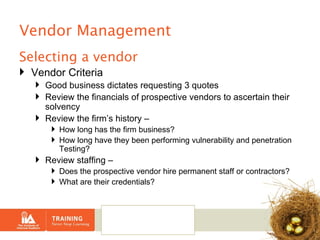 Vendor Management Selecting a vendor Vendor Criteria Good business dictates requesting 3 quotes Review the financials of prospective vendors to ascertain their solvency Review the firm’s history –  How long has the firm business?  How long have they been performing vulnerability and penetration Testing? Review staffing –  Does the prospective vendor hire permanent staff or contractors?  What are their credentials? 