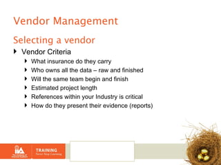 Vendor Management Selecting a vendor Vendor Criteria What insurance do they carry Who owns all the data – raw and finished Will the same team begin and finish Estimated project length References within your Industry is critical How do they present their evidence (reports) 