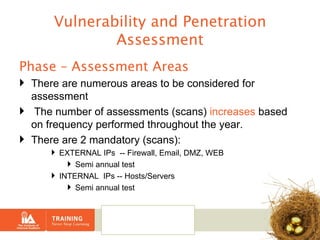 Vulnerability and Penetration Assessment Phase – Assessment Areas There are numerous areas to be considered for assessment The number of assessments (scans)  increases  based on frequency performed throughout the year. There are 2 mandatory (scans): EXTERNAL IPs  -- Firewall, Email, DMZ, WEB Semi annual test INTERNAL  IPs -- Hosts/Servers Semi annual test 