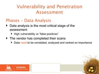 Vulnerability and Penetration Assessment Phases – Data Analysis Data analysis is the most critical stage of the assessment  High vulnerability vs “false positives” The vendor has completed their scans  Data  need  to be correlated, analyzed and ranked on importance 
