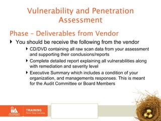 Vulnerability and Penetration Assessment Phase – Deliverables from Vendor You should be receive the following from the vendor CD/DVD containing all raw scan data from your assessment and supporting their conclusions/reports Complete detailed report explaining all vulnerabilities along with remediation and severity level Executive Summary which includes a condition of your organization, and managements responses. This is meant for the Audit Committee or Board Members 
