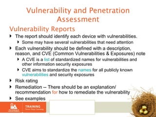 Vulnerability and Penetration Assessment Vulnerability Reports The report should identify each device with vulnerabilities.  Some may have several vulnerabilities that need attention Each vulnerability should be defined with a description, reason, and CVE (Common Vulnerabilities & Exposures) note  A CVE is a  list  of standardized names for vulnerabilities and other information security exposures CVE aims to standardize the  names  for all publicly known  vulnerabilities  and security exposures Risk rating Remediation -- There should be an explanation/ recommendation  for  how to remediate the vulnerability See examples 