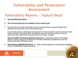 Vulnerability and Penetration Assessment Vulnerability Reports – Typical Detail Vulnerability Description The Terminal Services are enabled on the remote host. Terminal Services allow a Windows user to remotely obtain a graphical login (and therefore act as a local user on the remote host). If an attacker gains a valid login and password, he may be able to use this service to gain further access n the remote host. An attacker may also use this service to mount a dictionary attack against the remote host to try to log in remotely. Note that RDP (the Remote Desktop Protocol)  is vulnerable to Man-in-the-middle attacks, making it easy for attackers to steal the credentials of legitimates users by impersonating the Windows server. ECHO Rating /RISKECHO Rating:  O – Okay; Controls appear to be adequate Category – Type of Vulnerability Useless Services 