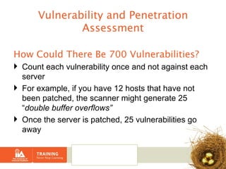 Vulnerability and Penetration Assessment How Could There Be 700 Vulnerabilities?   Count each vulnerability once and not against each server For example, if you have 12 hosts that have not been patched, the scanner might generate 25 “ double buffer overflows” Once the server is patched, 25 vulnerabilities go away 