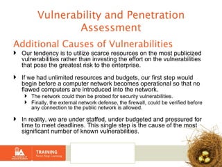 Vulnerability and Penetration Assessment Additional Causes of Vulnerabilities Our tendency is to utilize scarce resources on the most publicized vulnerabilities rather than investing the effort on the vulnerabilities that pose the greatest risk to the enterprise. If we had unlimited resources and budgets, our first step would begin before a computer network becomes operational so that no flawed computers are introduced into the network.   The network could then be probed for security vulnerabilities.  Finally, the external network defense, the firewall, could be verified before any connection to the public network is allowed.   In reality, we are under staffed, under budgeted and pressured for time to meet deadlines. This single step is the cause of the most significant number of known vulnerabilities.   