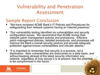 Vulnerability and Penetration Assessment Sample Report Conclusion “ We have reviewed ACME Bank’s IT Policies and Procedures for safeguarding their network systems having an Internet presence.” “ Our vulnerability testing identified six vulnerabilities and security configuration issues.  We recommend that ACME review their network patch management policies and procedures.  Effective patch management policies, detailed procedures, and processes will improve the Bank’s overall security posture and provide adequate protection against known vulnerabilities and intruder attacks.” “ It is important to remember that security is a process, not a destination.  New vulnerabilities are discovered on a daily basis, and without keeping abreast of the latest security information any network, regardless of how secure it is at present, has the potential to be compromised in the future.” 