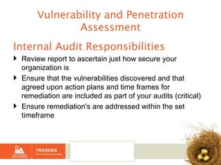 Vulnerability and Penetration Assessment Internal Audit Responsibilities Review report to ascertain just how secure your organization is Ensure that the vulnerabilities discovered and that agreed upon action plans and time frames for remediation are included as part of your audits (critical) Ensure remediation's are addressed within the set timeframe 