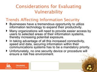 Considerations for Evaluating Vulnerability Trends Affecting Information Security Businesses have a tremendous opportunity to utilize information technology to expand their productivity.  Many organizations will need to provide easier access by users to selected areas of their information systems, thereby increasing potential exposure.  In taking advantage of all this increased connectivity, speed and data, securing information within their communications systems has to be a mandatory priority. Unfortunately, no one security device or procedure will ensure a risk free environment. 