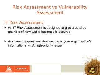 Risk Assessment vs Vulnerability Assessment IT Risk Assessment An IT Risk Assessment is designed to give a detailed analysis of how well a business is secured.  Answers the question: How secure is your organization's information?  --  A high-priority issue 