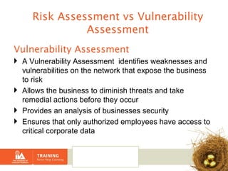 Vulnerability Assessment A Vulnerability Assessment  identifies weaknesses and vulnerabilities on the network that expose the business to risk Allows the business to diminish threats and take remedial actions before they occur Provides an analysis of businesses security  Ensures that only authorized employees have access to critical corporate data Risk Assessment vs Vulnerability Assessment 