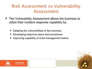 Risk Assessment vs Vulnerability Assessment The Vulnerability Assessment allows the business to utilize their incident response capability by: Detailing the vulnerabilities of the business  Developing response plans and procedures  Improving capability of crisis management teams 