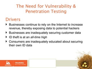 The Need for Vulnerability & Penetration Testing Drivers Businesses continue to rely on the Internet to increase revenue, thereby exposing data to potential hackers Businesses are inadequately securing customer data ID theft is at an  all-time high Consumers are inadequately educated about securing their own ID data 