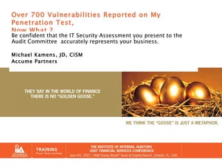Over 700 Vulnerabilities Reported on My Penetration Test, Now What ? Be confident that the IT Security Assessment you present to the Audit Committee  accurately represents your business. Michael Kamens, JD, CISM Accume Partners 