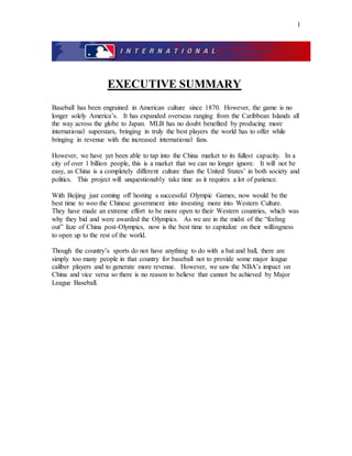 1
EXECUTIVE SUMMARY
Baseball has been engrained in American culture since 1870. However, the game is no
longer solely America’s. It has expanded overseas ranging from the Caribbean Islands all
the way across the globe to Japan. MLB has no doubt benefited by producing more
international superstars, bringing in truly the best players the world has to offer while
bringing in revenue with the increased international fans.
However, we have yet been able to tap into the China market to its fullest capacity. In a
city of over 1 billion people, this is a market that we can no longer ignore. It will not be
easy, as China is a completely different culture than the United States’ in both society and
politics. This project will unquestionably take time as it requires a lot of patience.
With Beijing just coming off hosting a successful Olympic Games, now would be the
best time to woo the Chinese government into investing more into Western Culture.
They have made an extreme effort to be more open to their Western countries, which was
why they bid and were awarded the Olympics. As we are in the midst of the “feeling
out” faze of China post-Olympics, now is the best time to capitalize on their willingness
to open up to the rest of the world.
Though the country’s sports do not have anything to do with a bat and ball, there are
simply too many people in that country for baseball not to provide some major league
caliber players and to generate more revenue. However, we saw the NBA’s impact on
China and vice versa so there is no reason to believe that cannot be achieved by Major
League Baseball.
 