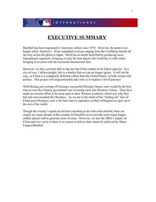 EXECUTIVE SUMMARY
Baseball has been engrained in American culture since 1870. However, the game is no
longer solely America’s. It has expanded overseas ranging from the Caribbean Islands all
the way across the globe to Japan. MLB has no doubt benefited by producing more
international superstars, bringing in truly the best players the world has to offer while
bringing in revenue with the increased international fans.
However, we have yet been able to tap into the China market to its fullest capacity. In a
city of over 1 billion people, this is a market that we can no longer ignore. It will not be
easy, as China is a completely different culture than the United States’ in both society and
politics. This project will unquestionably take time as it requires a lot of patience.
With Beijing just coming off hosting a successful Olympic Games, now would be the best
time to woo the Chinese government into investing more into Western Culture. They have
made an extreme effort to be more open to their Western countries, which was why they
bid and were awarded the Olympics. As we are in the midst of the “feeling out” faze of
China post-Olympics, now is the best time to capitalize on their willingness to open up to
the rest of the world.
Though the country’s sports do not have anything to do with a bat and ball, there are
simply too many people in that country for baseball not to provide some major league
caliber players and to generate more revenue. However, we saw the NBA’s impact on
China and vice versa so there is no reason to believe that cannot be achieved by Major
League Baseball.
1
 