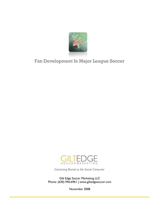 Fan Development In Major League Soccer




         Connecting Brands to the Soccer Consumer

             Gilt Edge Soccer Marketing LLC
     Phone: (630) 946-6961 | www.giltedgesoccer.com

                    November 2008
 