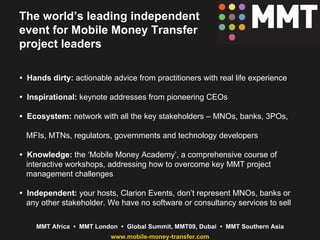 The world’s leading independent event for Mobile Money Transfer project leaders •  Hands dirty:  actionable advice from practitioners with real life experience •  Inspirational:  keynote addresses from pioneering CEOs •  Ecosystem:  network with all the key stakeholders – MNOs, banks, 3POs,  MFIs, MTNs, regulators, governments and technology developers •  Knowledge:  the ‘Mobile Money Academy’, a comprehensive course of  interactive workshops, addressing how to overcome key MMT project  management challenges •  Independent:  your hosts, Clarion Events, don’t represent MNOs, banks or  any other stakeholder. We have no software or consultancy services to sell 