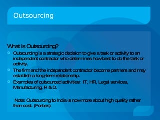 Outsourcing What is Outsourcing? Outsourcing is a strategic decision to give a task or activity to an independent contractor who determines how best to do the task or activity. The firm and the independent contractor become partners and may establish a long-term relationship. Examples of outsourced activities:  IT, HR, Legal services, Manufacturing, R & D. Note: Outsourcing to India is now more about high quality rather than cost. (Forbes) 