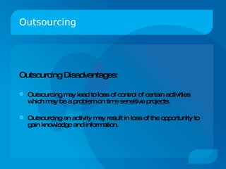 Outsourcing Outsourcing Disadvantages: Outsourcing may lead to loss of control of certain activities which may be a problem on time sensitive projects. Outsourcing an activity may result in loss of the opportunity to gain knowledge and information. 