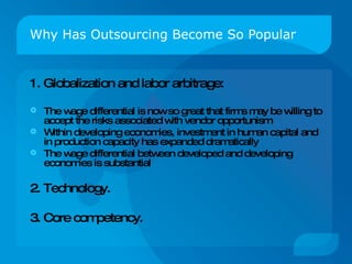 Why Has Outsourcing Become So Popular 1. Globalization and labor arbitrage: The wage differential is now so great that firms may be willing to accept the risks associated with vendor opportunism  Within developing economies, investment in human capital and in production capacity has expanded dramatically  The wage differential between developed and developing economies is substantial  2. Technology. 3. Core competency. 