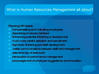 What is Human Resources Management all about? Planning HR Needs Compensating and motivating employees Appraising employee behavior Enhancing potential – training & development much more careful selection and recruitment  high level of training and staff development  better communications between staff and management  extensive use of teamwork  introduction of performance management  encouragement of employee suggestions and innovation 