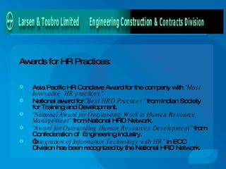 Awards for HR Practices: Asia Pacific HR Conclave Award for the company with  “Most Innovative  HR practices”. National award for  “Best HRD Practices”  from Indian Society for Training and Development. “ National Award for Outstanding Work in Human Resource Management”  from National HRD Network.  “ Award for Outstanding Human Resources Development”  from Confederation of  Engineering Industry. “ I ntegration of Information Technology with HR”  in ECC Division has been recognized by the National HRD Network.  