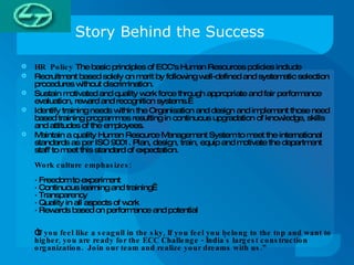 Story Behind the Success HR  Policy  The basic principles of ECC's Human Resources policies include Recruitment based solely on merit by following well-defined and systematic selection procedures without discrimination. Sustain motivated and quality work force through appropriate and fair performance evaluation, reward and recognition systems.   Identify training needs within the Organisation and design and implement those need based training programmes resulting in continuous upgradation of knowledge, skills and attitudes of the employees. Maintain a quality Human Resource Management System to meet the international standards as per ISO 9001. Plan, design, train, equip and motivate the department staff to meet this standard of expectation.   Work culture emphasizes: · Freedom to experiment · Continuous learning and training  · Transparency · Quality in all aspects of work · Rewards based on performance and potential   “ If you feel like a seagull in the sky, If you feel you belong to the top and want to higher, you are ready for the ECC Challenge - India's largest construction organization.  Join our team and realize your dreams with us.” 
