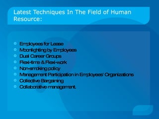 Latest Techniques In The Field of Human Resource: Employees for Lease  Moonlighting by Employees  Dual Career Groups  Flexi-time & Flexi-work Non-smoking policy Management Participation in Employees' Organizations  Collective Bargaining Collaborative management. 