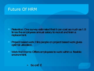 Future Of HRM Retention :  One survey estimated that it can cost as much as 1.5 times the employees annual salary to recruit and train a replacement. Project based work: Hire people on project based work gives optimal utilization. Work from home: Offers employees to work within a  flexible environment. So on…… 