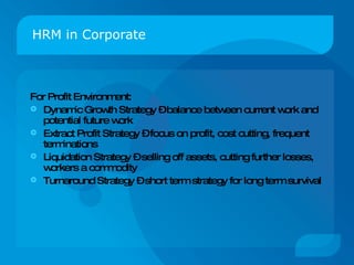 HRM in Corporate For Profit Environment: Dynamic Growth Strategy – balance between current work and potential future work Extract Profit Strategy – focus on profit, cost cutting, frequent terminations Liquidation Strategy – selling off assets, cutting further losses, workers a commodity Turnaround Strategy – short term strategy for long term survival 