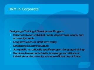 HRM in Corporate Designing a Training & Development Program: Balance between individual needs, departmental needs, and community needs Long term vision vs. short term reality Developing a Learning Culture Job specific vs. culturally specific program (language training)  Requires Assessment of skills, knowledge and attitude of individuals and community to ensure efficient use of funds 
