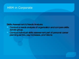 HRM in Corporate Skills Assessment & Needs Analysis: Conduct a needs analysis of organization and compare skills across group. Conduct individual skills assessment part of personal career planning as hire, pay increases, promotions 