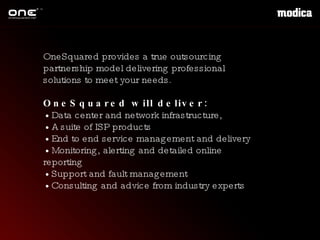 OneSquared provides a true outsourcing partnership model delivering professional solutions to meet your needs. OneSquared will deliver: •  Data center and network infrastructure,  •  A suite of ISP products •  End to end service management and delivery •  Monitoring, alerting and detailed online reporting •  Support and fault management •  Consulting and advice from industry experts 