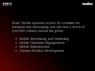 Sonic Mobile operates across 35 countries for premium rate messaging and also has a reach of over 600 carriers around the globe. •  Mobile Advertising and Marketing •  Mobile Customer Engagement •  Mobile Infrastructure •  Custom Solution Development 