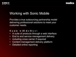 Working with Sonic Mobile Provides a true outsourcing partnership model delivering professional solutions to meet your customer needs. Sonic will deliver: •  A suite of products through a web interface  •  End to end service management delivery •  including cross carrier if required •  Content management delivery platform •  Detailed online reporting 