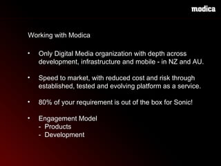 Only Digital Media organization with depth across    development, infrastructure and mobile - in NZ and AU. Speed to market, with reduced cost and risk through established, tested and evolving platform as a service.  80% of your requirement is out of the box for Sonic!   Engagement Model -  Products -  Development   Working with Modica 