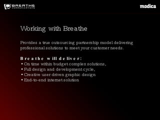 Provides a true outsourcing partnership model delivering professional solutions to meet your customer needs. Breathe will deliver: On time within budget complex solutions, Full design and development cycle, Creative user driven graphic design End-to-end internet solution  Working with Breathe 