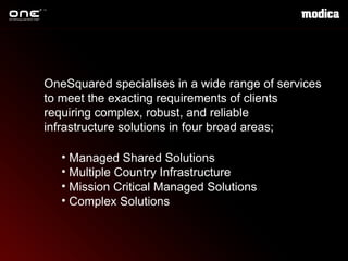 OneSquared  specialises  in a wide range of services to meet the exacting requirements of clients requiring complex, robust, and reliable infrastructure solutions in four broad areas; Managed Shared Solutions Multiple Country Infrastructure Mission Critical Managed Solutions  Complex Solutions  