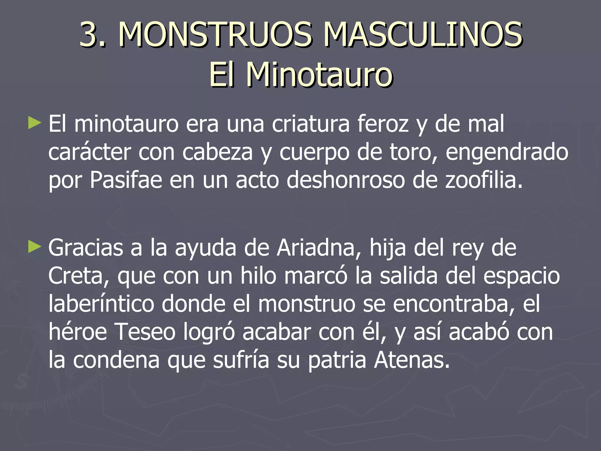 3. MONSTRUOS MASCULINOS El Minotauro El minotauro era una criatura feroz y de mal carácter con cabeza y cuerpo de toro, engendrado por Pasifae en un acto deshonroso de zoofilia.  Gracias a la ayuda de Ariadna, hija del rey de Creta, que con un hilo marcó la salida del espacio laberíntico donde el monstruo se encontraba, el héroe Teseo logró acabar con él, y así acabó con la condena que sufría su patria Atenas. 