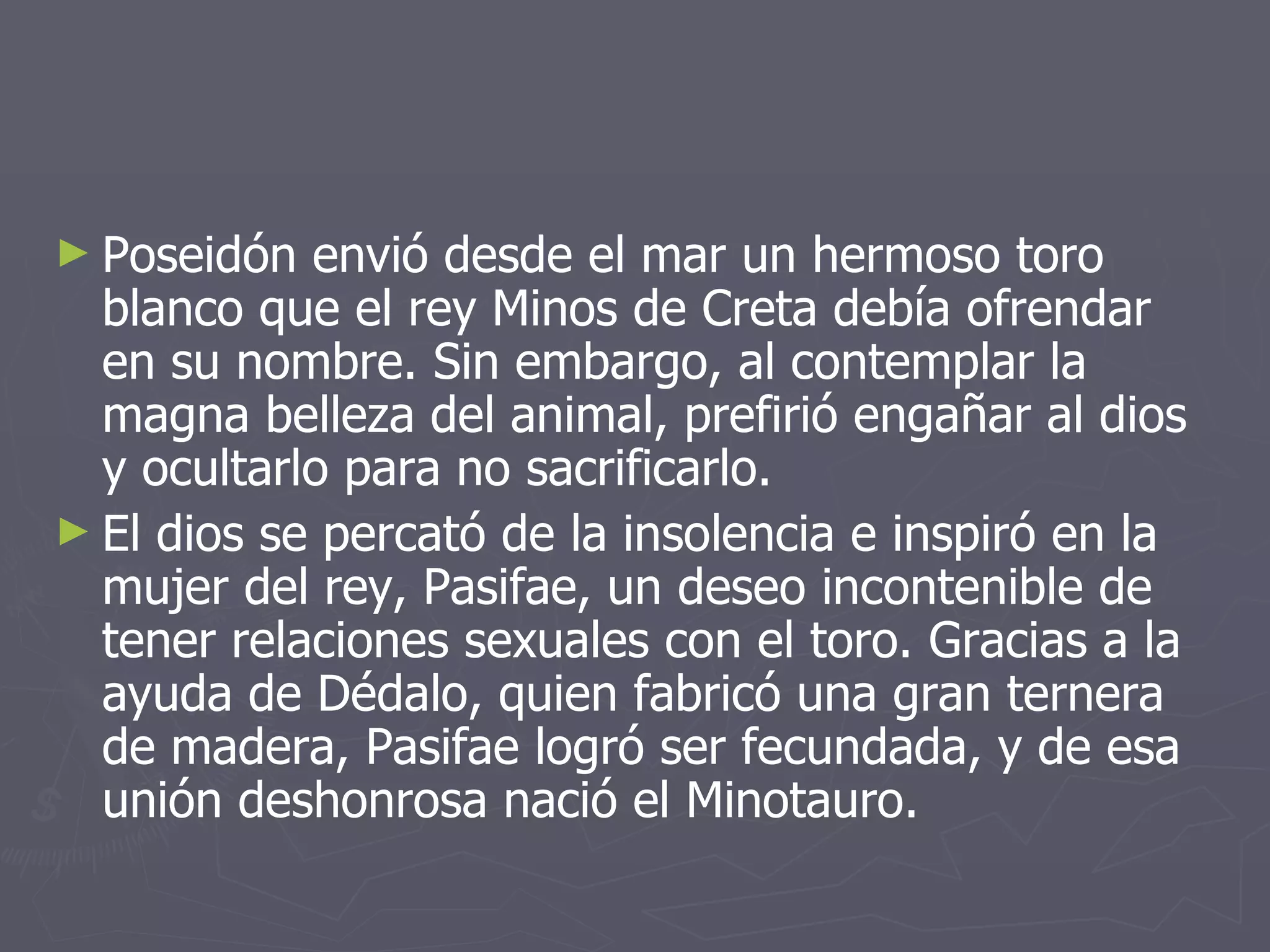 Poseidón envió desde el mar un hermoso toro blanco que el rey Minos de Creta debía ofrendar en su nombre. Sin embargo, al contemplar la magna belleza del animal, prefirió engañar al dios y ocultarlo para no sacrificarlo.  El dios se percató de la insolencia e inspiró en la mujer del rey, Pasifae, un deseo incontenible de tener relaciones sexuales con el toro. Gracias a la ayuda de Dédalo, quien fabricó una gran ternera de madera, Pasifae logró ser fecundada, y de esa unión deshonrosa nació el Minotauro. 