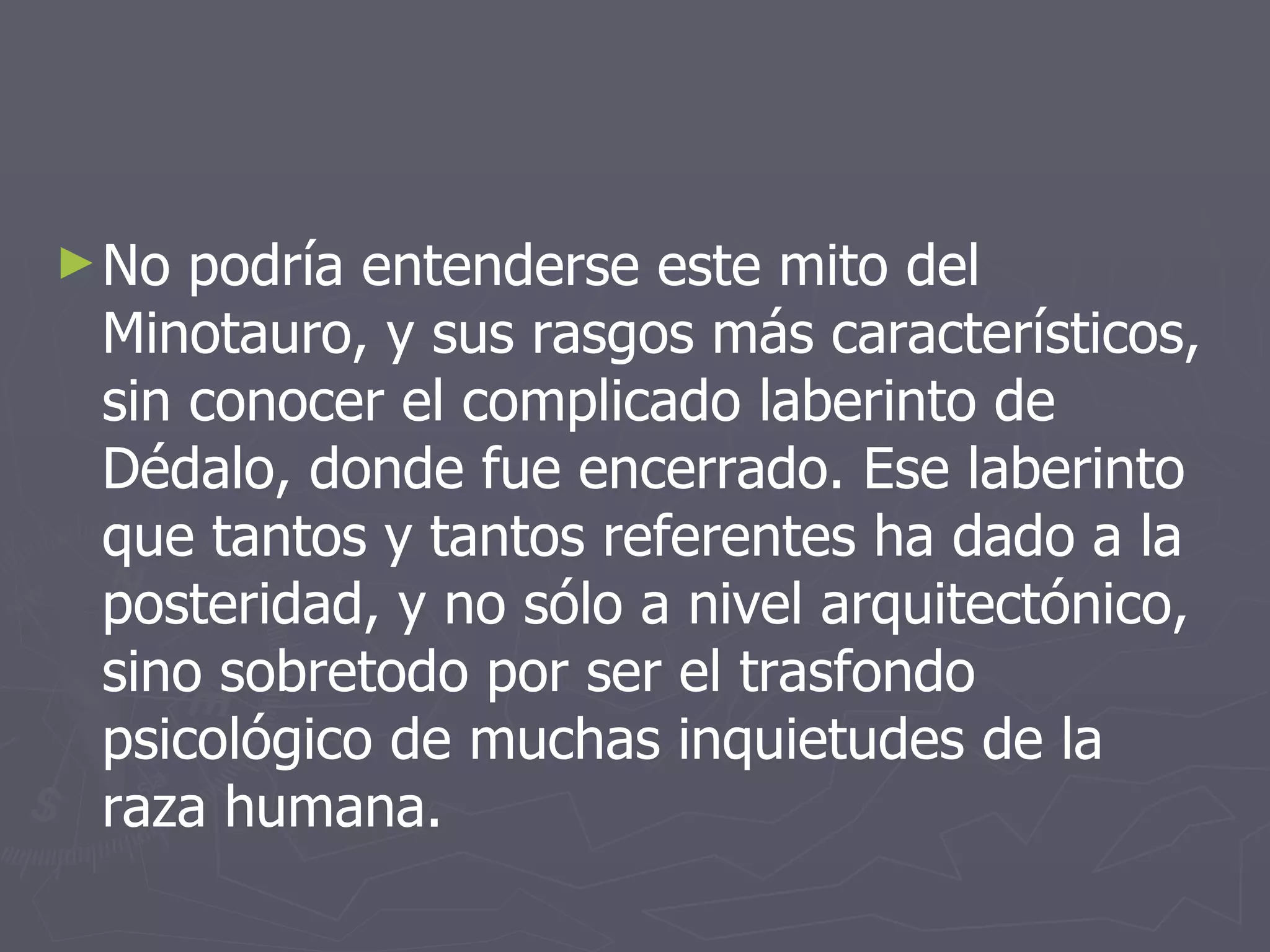 No podría entenderse este mito del Minotauro, y sus rasgos más característicos, sin conocer el complicado laberinto de Dédalo, donde fue encerrado. Ese laberinto que tantos y tantos referentes ha dado a la posteridad, y no sólo a nivel arquitectónico, sino sobretodo por ser el trasfondo psicológico de muchas inquietudes de la raza humana. 