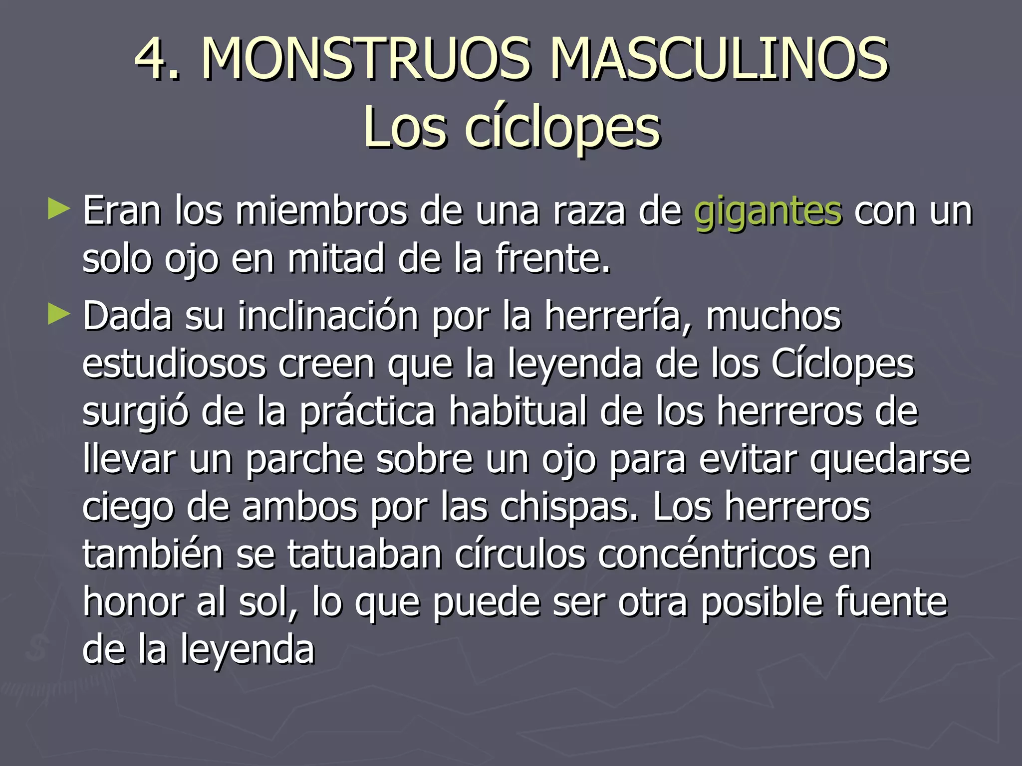 4. MONSTRUOS MASCULINOS Los cíclopes Eran los miembros de una raza de  gigantes  con un solo ojo en mitad de la frente.  Dada su inclinación por la herrería, muchos estudiosos creen que la leyenda de los Cíclopes surgió de la práctica habitual de los herreros de llevar un parche sobre un ojo para evitar quedarse ciego de ambos por las chispas. Los herreros también se tatuaban círculos concéntricos en honor al sol, lo que puede ser otra posible fuente de la leyenda  