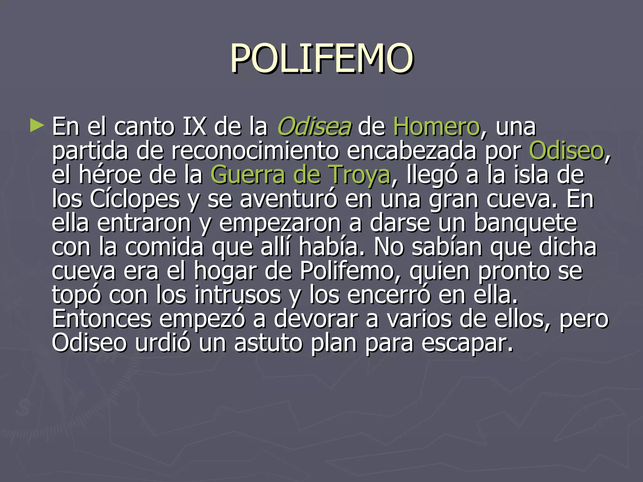 POLIFEMO En el canto IX de la  Odisea  de  Homero , una partida de reconocimiento encabezada por  Odiseo , el héroe de la  Guerra de Troya , llegó a la isla de los Cíclopes y se aventuró en una gran cueva. En ella entraron y empezaron a darse un banquete con la comida que allí había. No sabían que dicha cueva era el hogar de Polifemo, quien pronto se topó con los intrusos y los encerró en ella. Entonces empezó a devorar a varios de ellos, pero Odiseo urdió un astuto plan para escapar.   