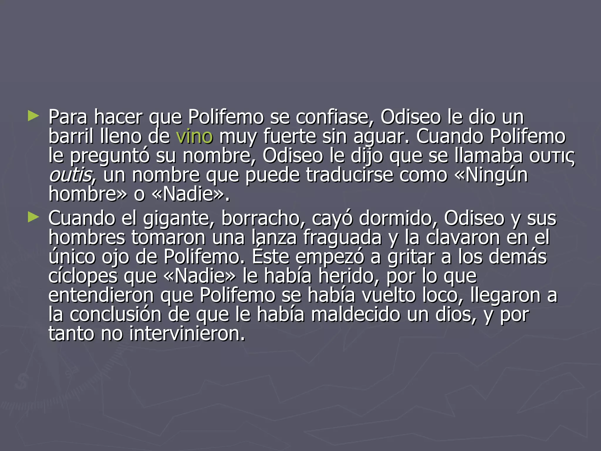 Para hacer que Polifemo se confiase, Odiseo le dio un barril lleno de  vino  muy fuerte sin aguar. Cuando Polifemo le preguntó su nombre, Odiseo le dijo que se llamaba ουτις  outis , un nombre que puede traducirse como «Ningún hombre» o «Nadie». Cuando el gigante, borracho, cayó dormido, Odiseo y sus hombres tomaron una lanza fraguada y la clavaron en el único ojo de Polifemo. Éste empezó a gritar a los demás cíclopes que «Nadie» le había herido, por lo que entendieron que Polifemo se había vuelto loco, llegaron a la conclusión de que le había maldecido un dios, y por tanto no intervinieron.  