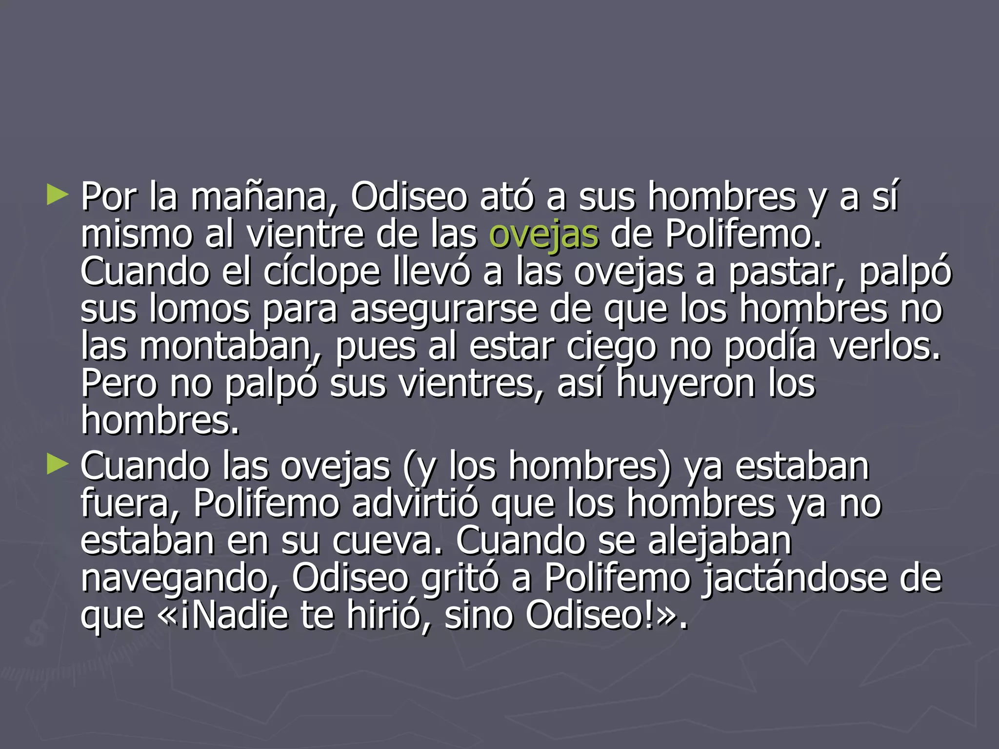 Por la mañana, Odiseo ató a sus hombres y a sí mismo al vientre de las  ovejas  de Polifemo. Cuando el cíclope llevó a las ovejas a pastar, palpó sus lomos para asegurarse de que los hombres no las montaban, pues al estar ciego no podía verlos. Pero no palpó sus vientres, así huyeron los hombres. Cuando las ovejas (y los hombres) ya estaban fuera, Polifemo advirtió que los hombres ya no estaban en su cueva. Cuando se alejaban navegando, Odiseo gritó a Polifemo jactándose de que «¡Nadie te hirió, sino Odiseo!».   