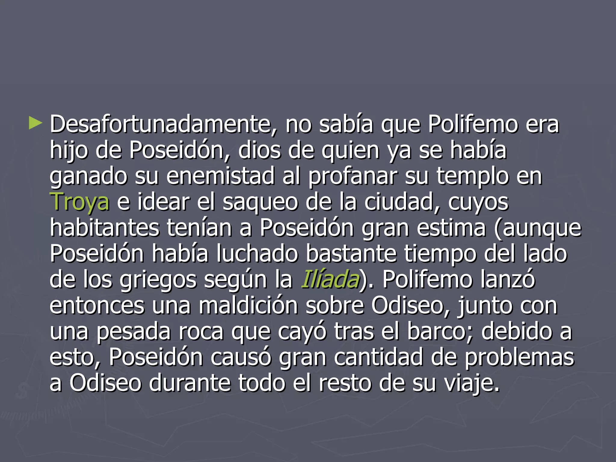 Desafortunadamente, no sabía que Polifemo era hijo de Poseidón, dios de quien ya se había ganado su enemistad al profanar su templo en  Troya  e idear el saqueo de la ciudad, cuyos habitantes tenían a Poseidón gran estima (aunque Poseidón había luchado bastante tiempo del lado de los griegos según la  Ilíada ). Polifemo lanzó entonces una maldición sobre Odiseo, junto con una pesada roca que cayó tras el barco; debido a esto, Poseidón causó gran cantidad de problemas a Odiseo durante todo el resto de su viaje. 