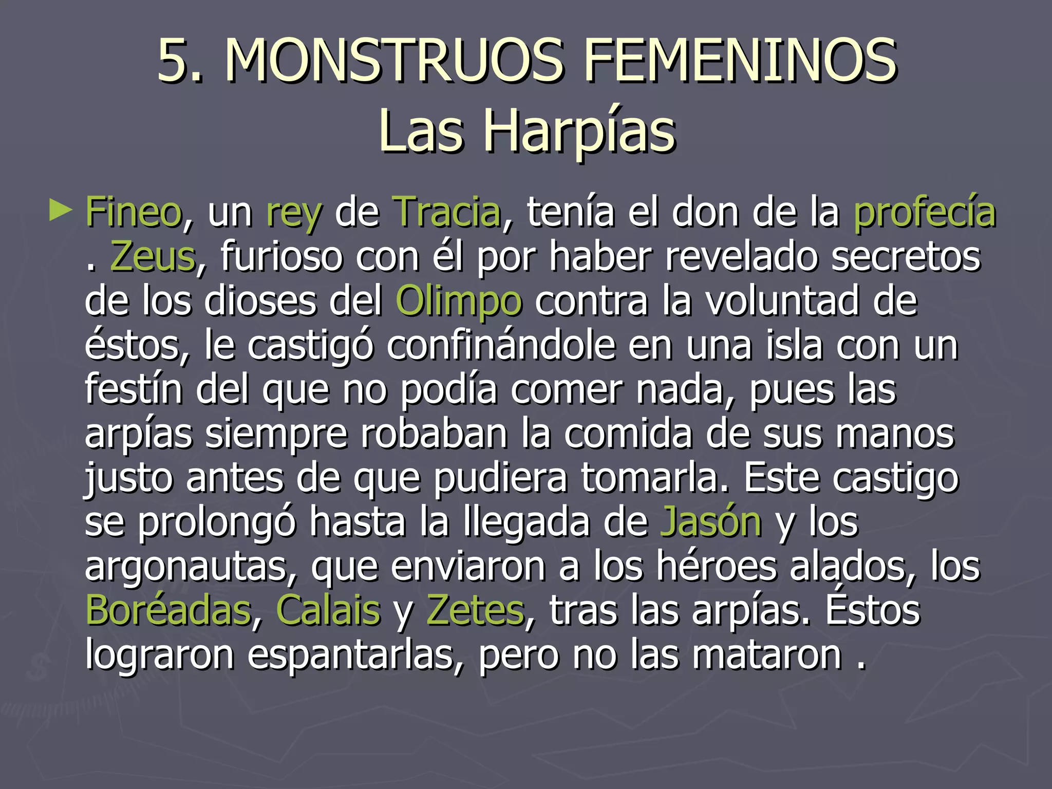 5. MONSTRUOS FEMENINOS Las Harpías Fineo , un  rey  de  Tracia , tenía el don de la  profecía .  Zeus , furioso con él por haber revelado secretos de los dioses del  Olimpo  contra la voluntad de éstos, le castigó confinándole en una isla con un festín del que no podía comer nada, pues las arpías siempre robaban la comida de sus manos justo antes de que pudiera tomarla. Este castigo se prolongó hasta la llegada de  Jasón  y los argonautas, que enviaron a los héroes alados, los  Boréadas ,  Calais  y  Zetes , tras las arpías. Éstos lograron espantarlas, pero no las mataron . 