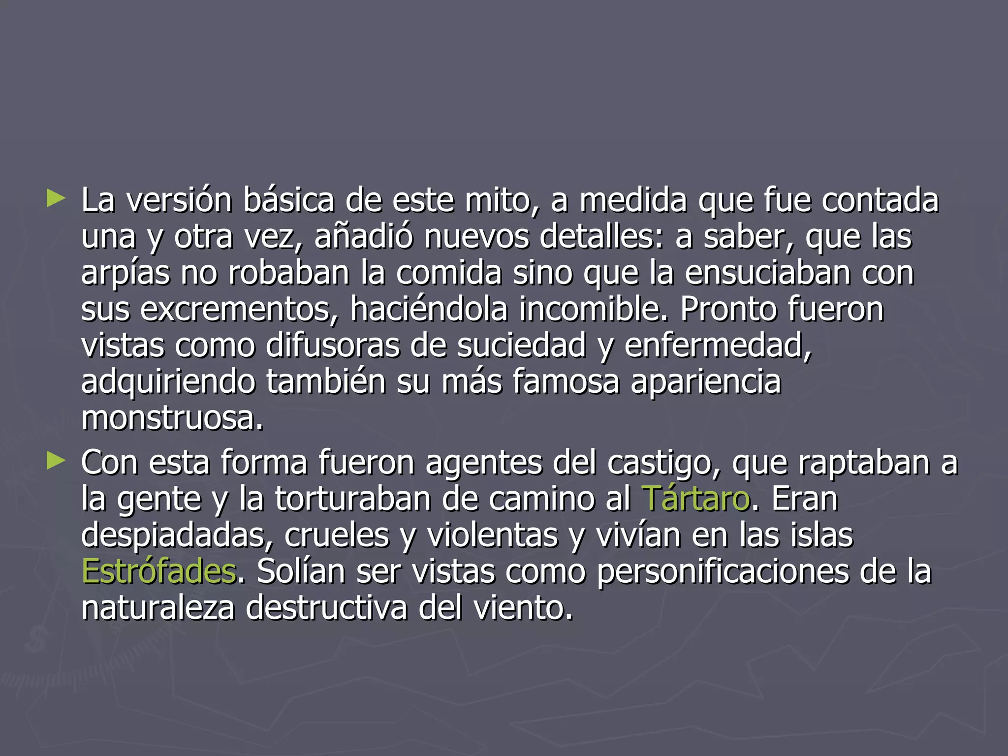 La versión básica de este mito, a medida que fue contada una y otra vez, añadió nuevos detalles: a saber, que las arpías no robaban la comida sino que la ensuciaban con sus excrementos, haciéndola incomible. Pronto fueron vistas como difusoras de suciedad y enfermedad, adquiriendo también su más famosa apariencia monstruosa. Con esta forma fueron agentes del castigo, que raptaban a la gente y la torturaban de camino al  Tártaro . Eran despiadadas, crueles y violentas y vivían en las islas  Estrófades . Solían ser vistas como personificaciones de la naturaleza destructiva del viento. 